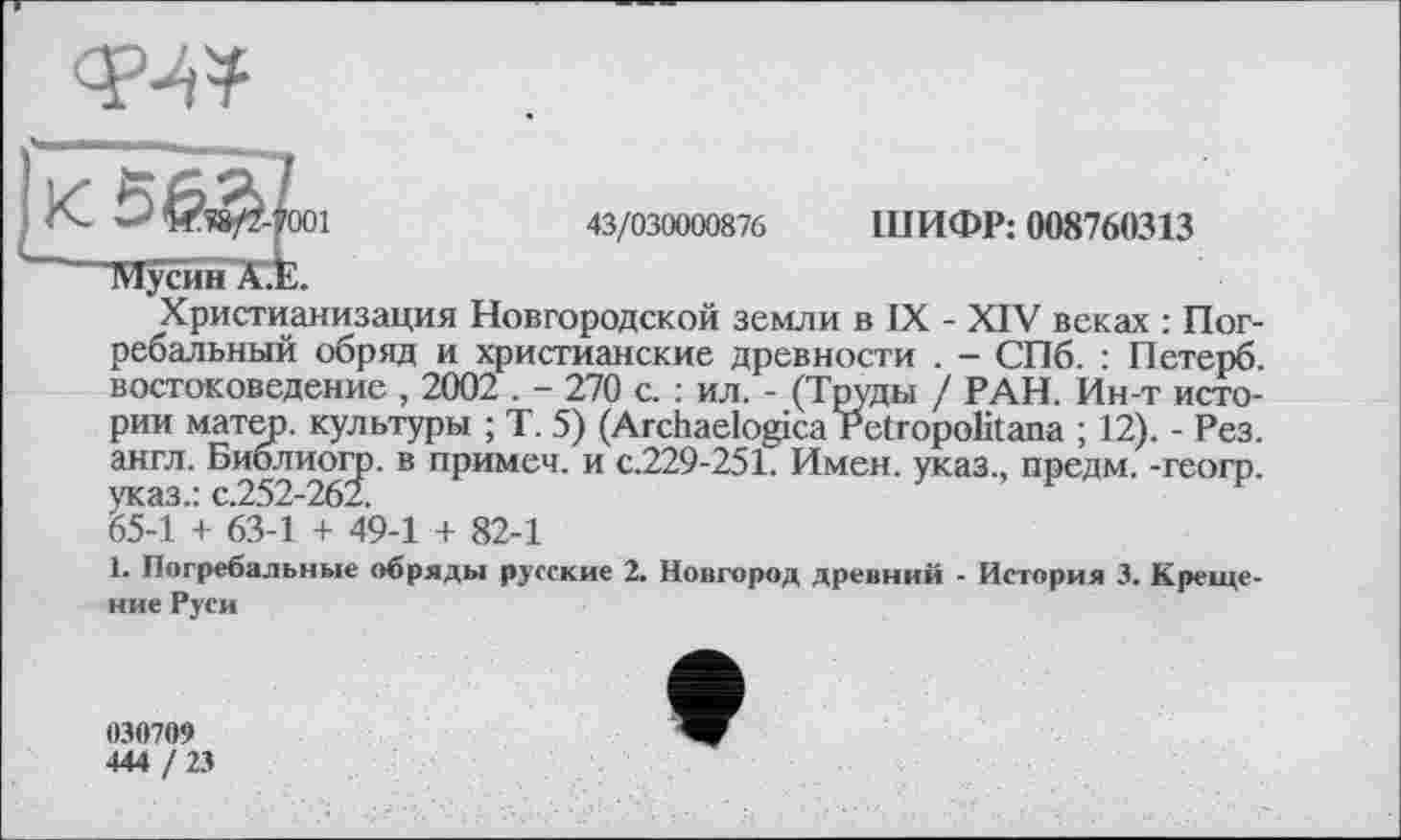 ﻿
'001
43/030000876 ШИФР: 008760313
Христианизация Новгородской земли в IX - XIV веках : Погребальный обряд и христианские древности . - СПб. : Петерб. востоковедение , 2002 . - 270 с. : ил. - (Труды / РАН. Ин-т истории матер, культуры ; Т. 5) (Archaelogica Petropolitana ; 12). - Рез. англ. Биолттогр. в примеч. и с.229-251. Имен, указ., предм. -геогр. ^54 Лз-1 + 49-1 + 82-1
1. Погребальные обряды русские 2. Новгород древний - История 3. Крещение Руси
030709
444 / 23